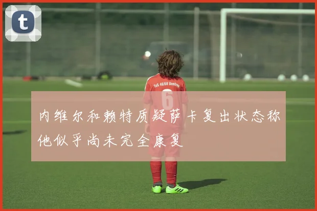 内维尔和赖特质疑萨卡复出状态称他似乎尚未完全康复