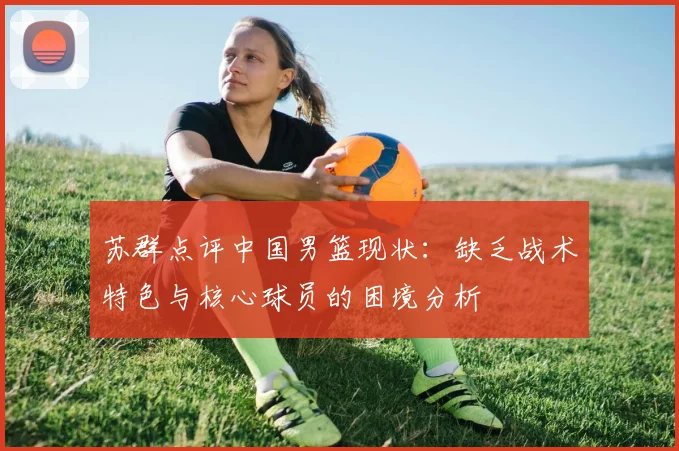 苏群点评中国男篮现状：缺乏战术特色与核心球员的困境分析