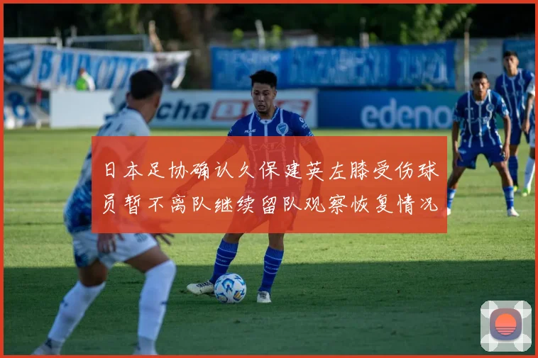 日本足协确认久保建英左膝受伤球员暂不离队继续留队观察恢复情况