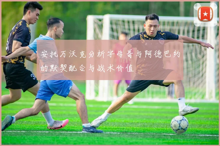 安托万沃克分析字母哥与阿德巴约的默契配合与战术价值