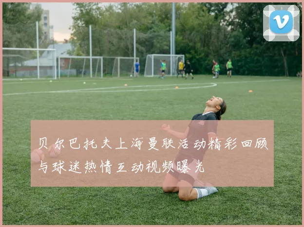 贝尔巴托夫上海曼联活动精彩回顾与球迷热情互动视频曝光