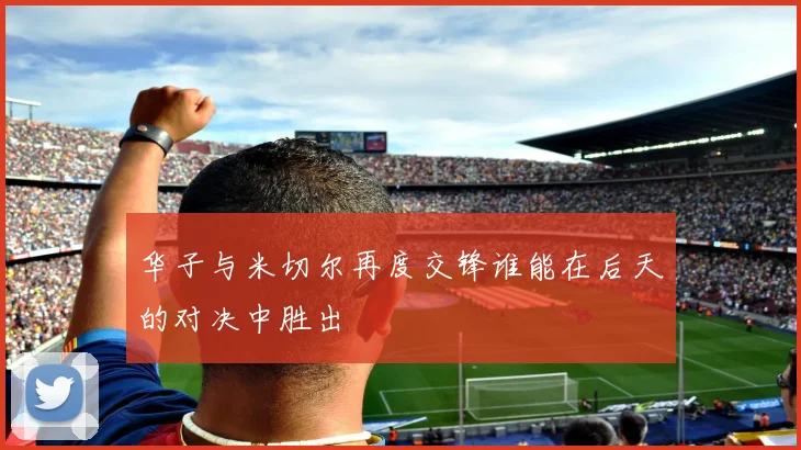 华子与米切尔再度交锋谁能在后天的对决中胜出