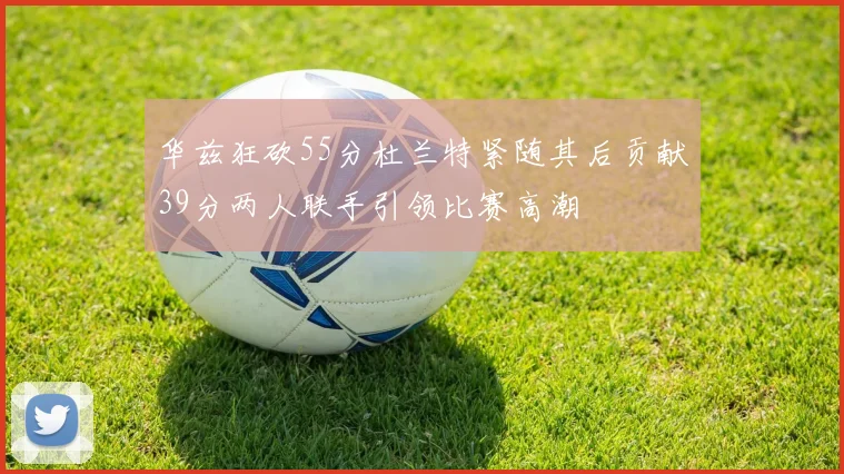 华兹狂砍55分杜兰特紧随其后贡献39分两人联手引领比赛高潮