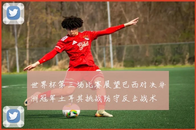 世界杯第三场比赛展望巴西对决非洲冠军土耳其挑战防守反击战术
