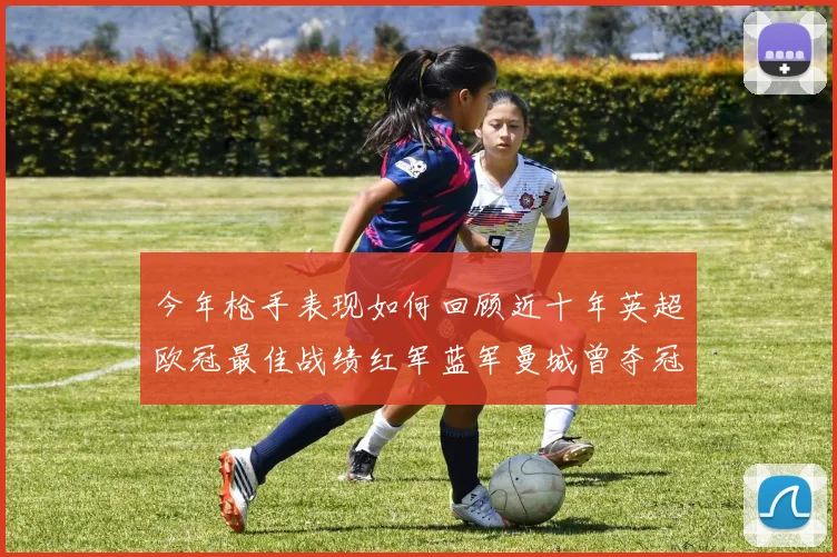 今年枪手表现如何回顾近十年英超欧冠最佳战绩红军蓝军曼城曾夺冠