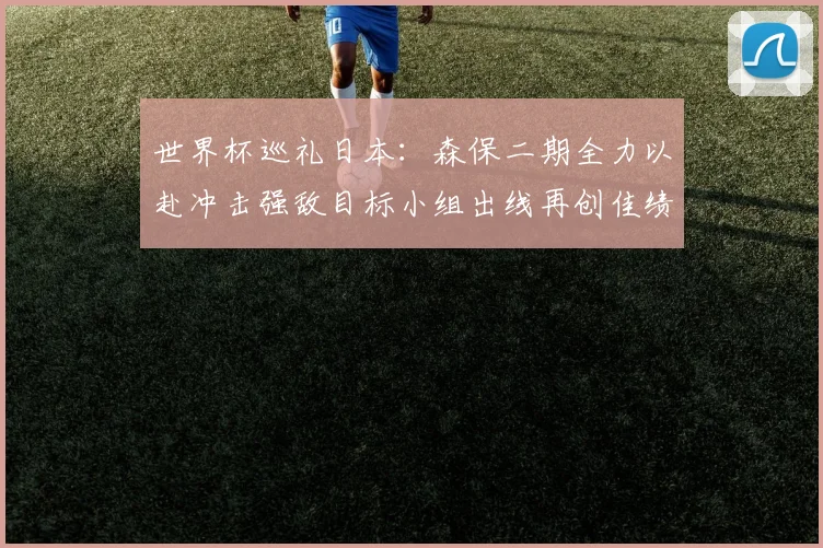 世界杯巡礼日本：森保二期全力以赴冲击强敌目标小组出线再创佳绩
