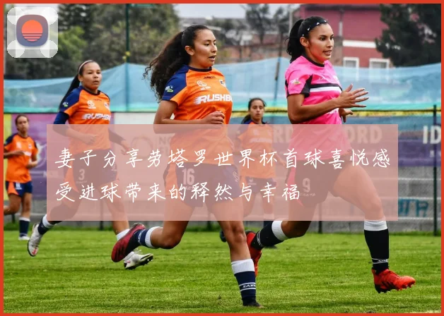 妻子分享劳塔罗世界杯首球喜悦感受进球带来的释然与幸福