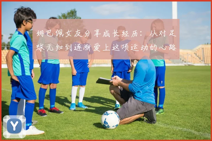 姆巴佩女友分享成长经历：从对足球无知到逐渐爱上这项运动的心路历程