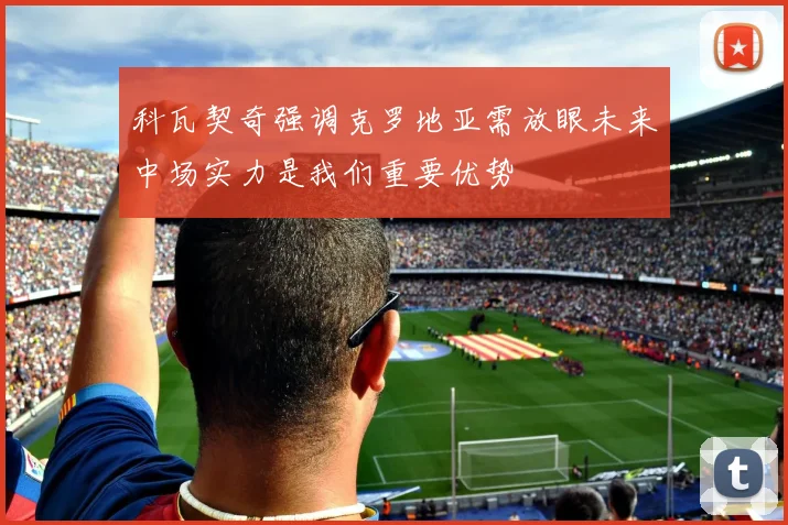科瓦契奇强调克罗地亚需放眼未来中场实力是我们重要优势