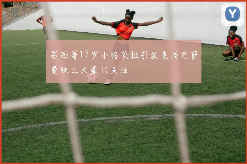 墨西哥17岁小将莫拉引发皇马巴萨曼联三大豪门关注