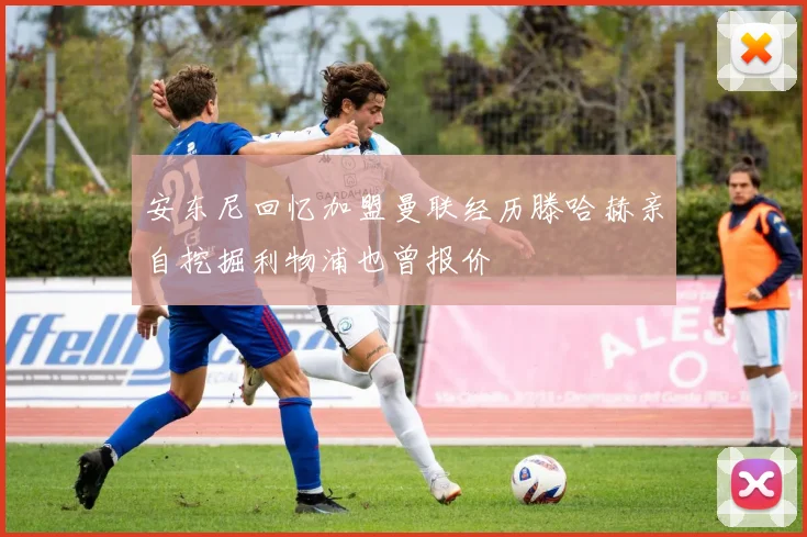 安东尼回忆加盟曼联经历滕哈赫亲自挖掘利物浦也曾报价