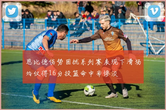 恩比德伤势困扰系列赛表现下滑场均仅得16分投篮命中率惨淡