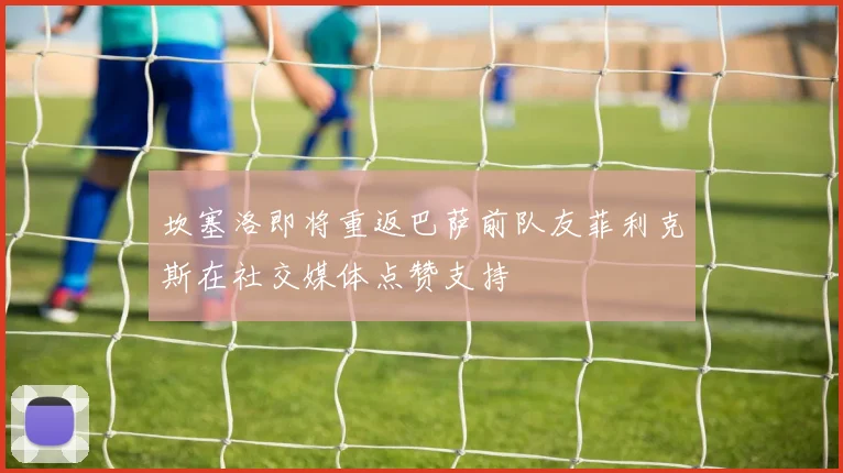 坎塞洛即将重返巴萨前队友菲利克斯在社交媒体点赞支持