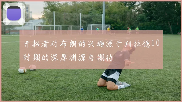 开拓者对布朗的兴趣源于利拉德10时期的深厚渊源与期待