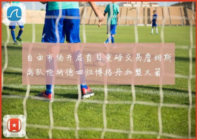 自由市场开启首日重磅交易詹姆斯离队伦纳德回归博格丹加盟火箭
