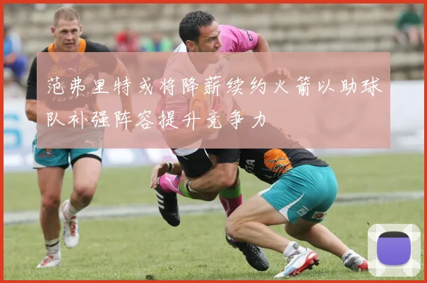 范弗里特或将降薪续约火箭以助球队补强阵容提升竞争力
