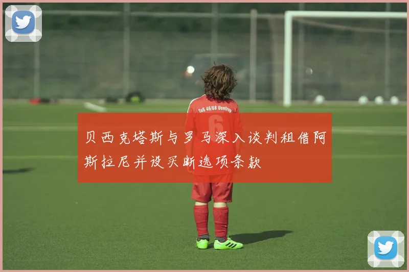 贝西克塔斯与罗马深入谈判租借阿斯拉尼并设买断选项条款