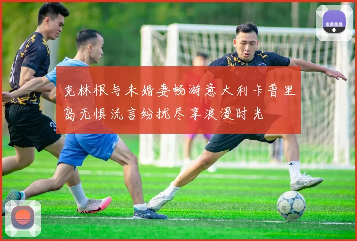 克林根与未婚妻畅游意大利卡普里岛无惧流言纷扰尽享浪漫时光