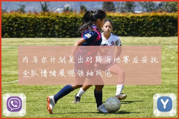 内马尔计划复出对阵海地赛后安抚全队情绪展现领袖风范